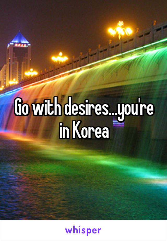 Go with desires...you're in Korea