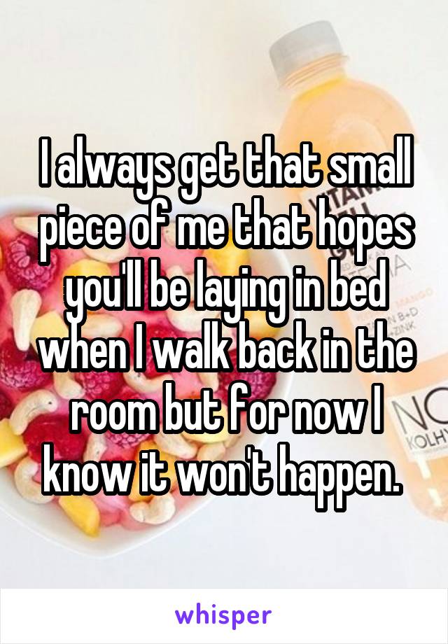 I always get that small piece of me that hopes you'll be laying in bed when I walk back in the room but for now I know it won't happen. 