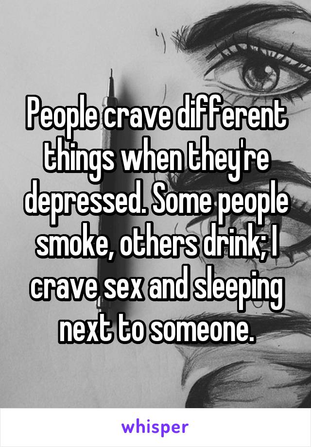 People crave different things when they're depressed. Some people smoke, others drink; I crave sex and sleeping next to someone.