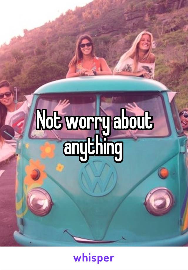 Not worry about anything 