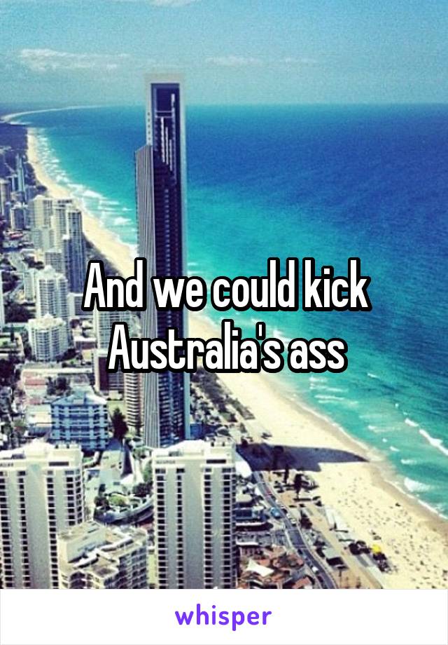 And we could kick Australia's ass