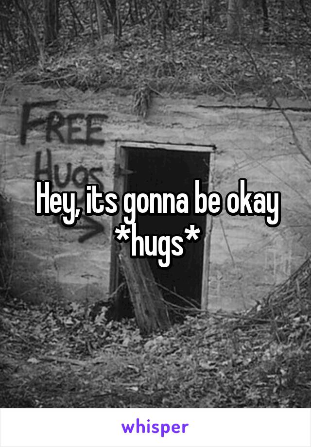 Hey, its gonna be okay *hugs*