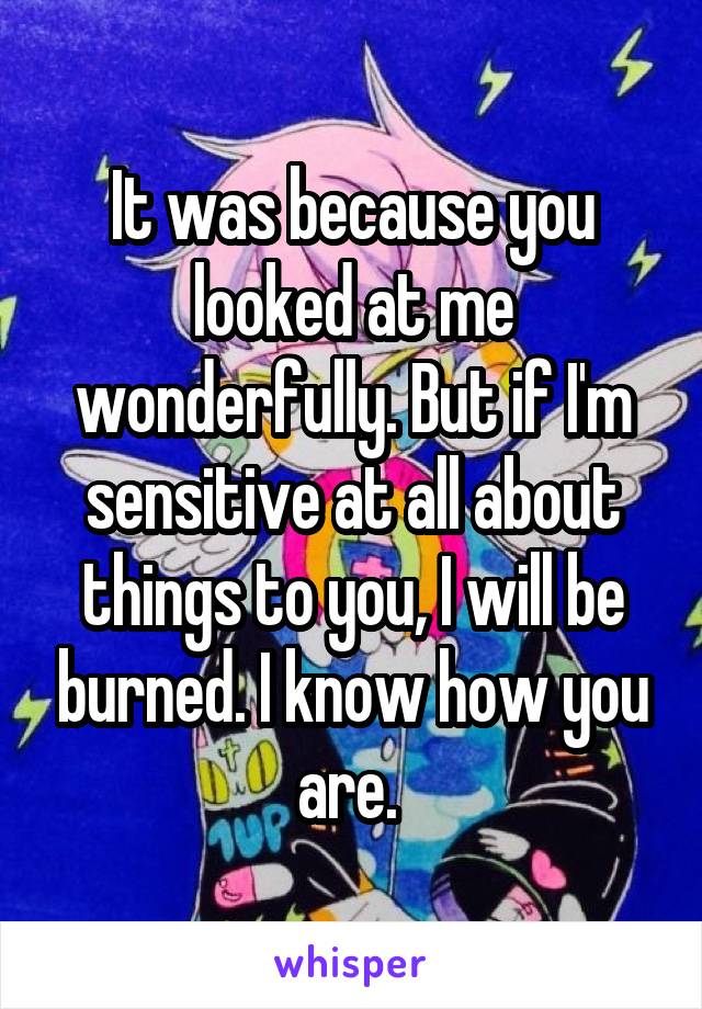 It was because you looked at me wonderfully. But if I'm sensitive at all about things to you, I will be burned. I know how you are. 