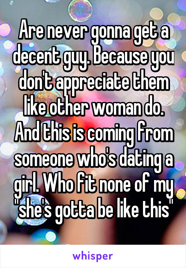 Are never gonna get a decent guy. Because you don't appreciate them like other woman do. And this is coming from someone who's dating a girl. Who fit none of my "she's gotta be like this"
