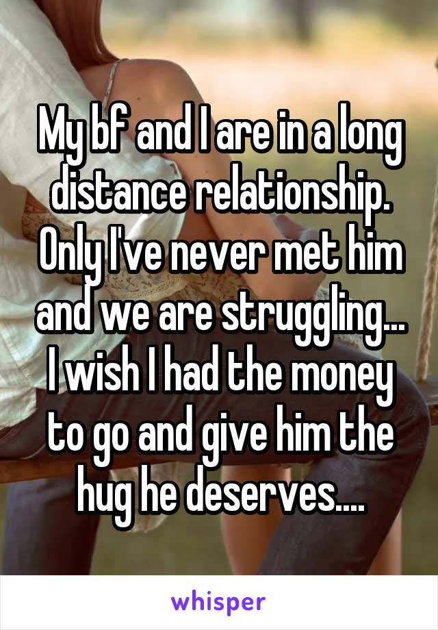 My bf and I are in a long distance relationship. Only I've never met him and we are struggling... I wish I had the money to go and give him the hug he deserves....