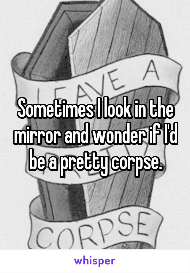 Sometimes I look in the mirror and wonder if I'd be a pretty corpse.