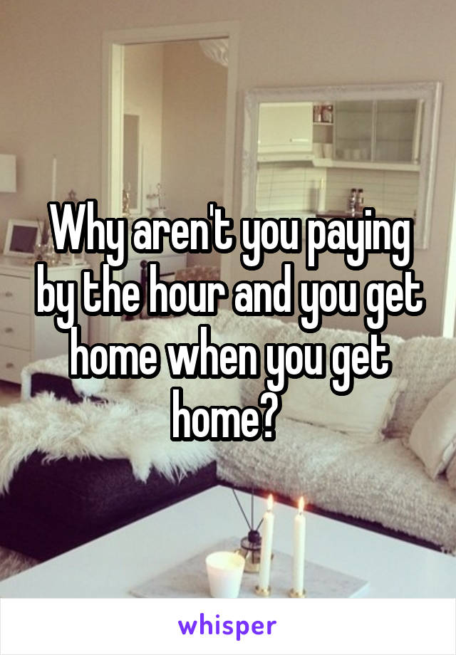 Why aren't you paying by the hour and you get home when you get home? 