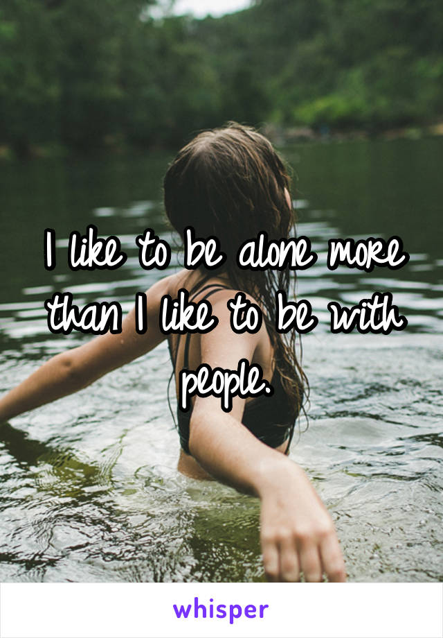 I like to be alone more than I like to be with people.