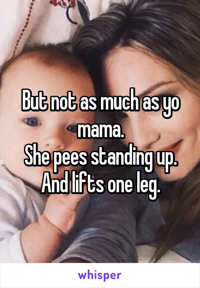 But not as much as yo mama.
She pees standing up.
And lifts one leg.