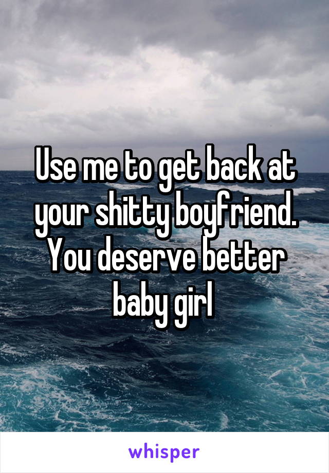 Use me to get back at your shitty boyfriend. You deserve better baby girl 