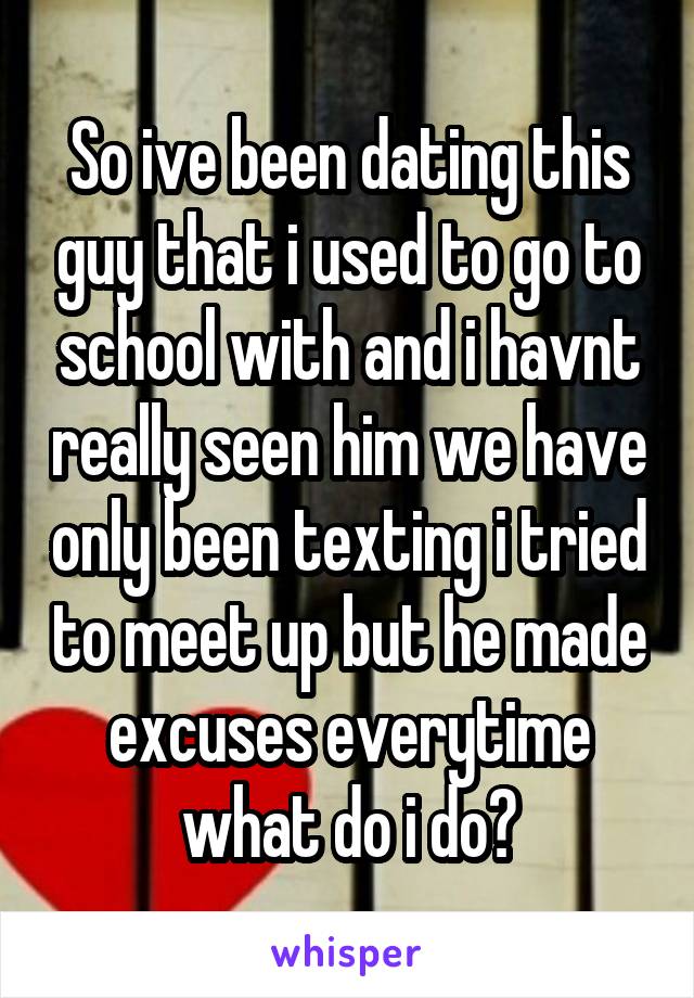 So ive been dating this guy that i used to go to school with and i havnt really seen him we have only been texting i tried to meet up but he made excuses everytime what do i do?