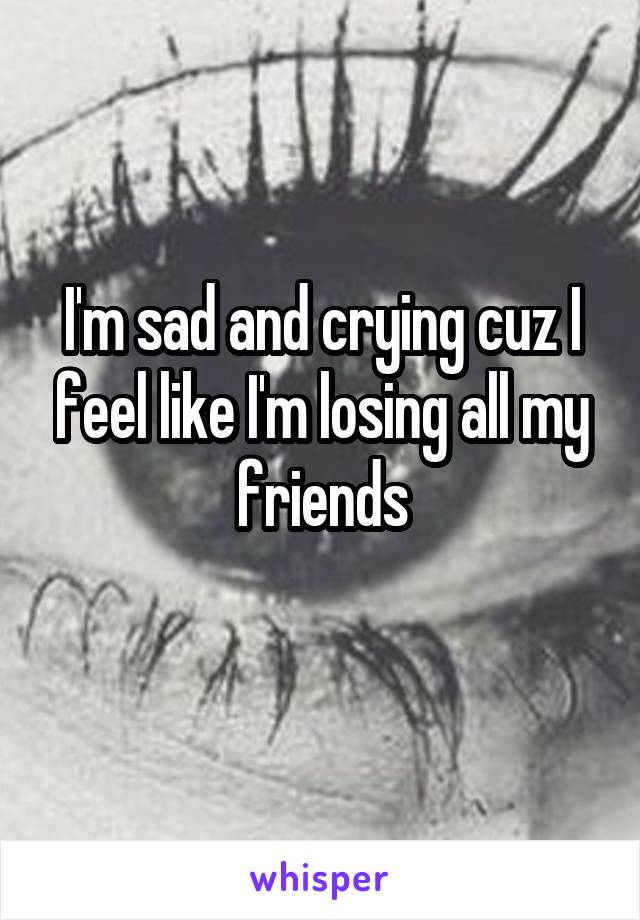 I'm sad and crying cuz I feel like I'm losing all my friends
