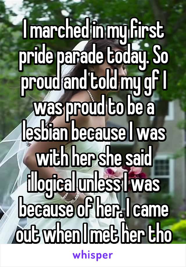 I marched in my first pride parade today. So proud and told my gf I was proud to be a lesbian because I was with her she said illogical unless I was because of her. I came out when I met her tho