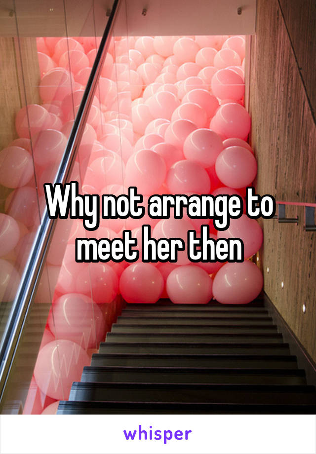 Why not arrange to meet her then