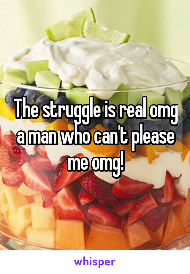 The struggle is real omg a man who can't please me omg!