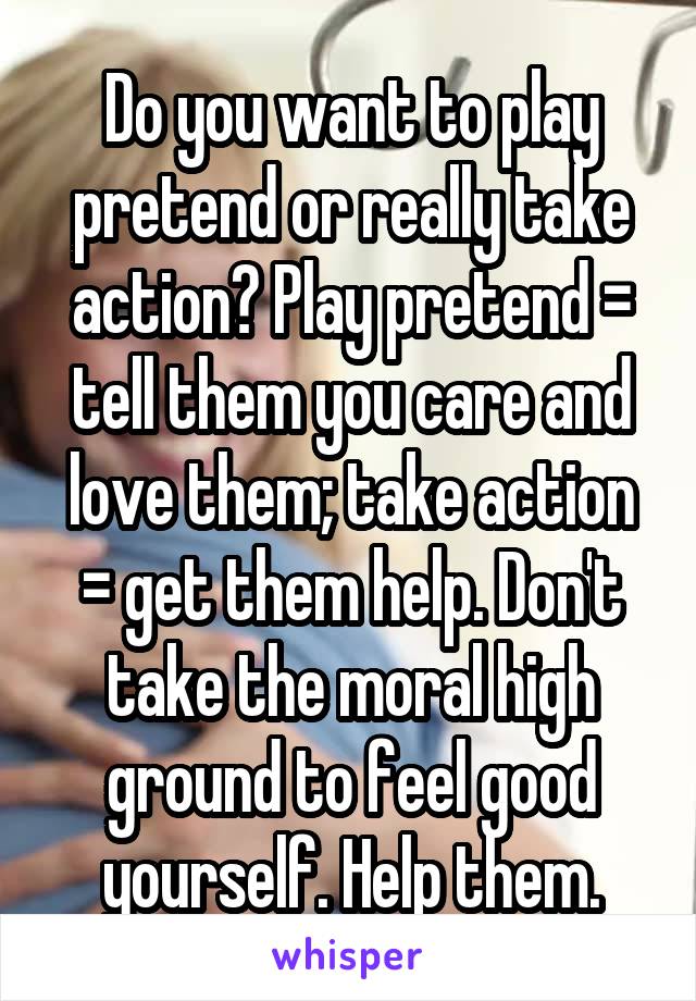 Do you want to play pretend or really take action? Play pretend = tell them you care and love them; take action = get them help. Don't take the moral high ground to feel good yourself. Help them.