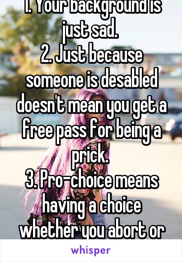 1. Your background is just sad. 
2. Just because someone is desabled doesn't mean you get a free pass for being a prick. 
3. Pro-choice means having a choice whether you abort or not.  