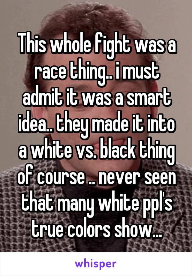 This whole fight was a race thing.. i must admit it was a smart idea.. they made it into a white vs. black thing of course .. never seen that many white ppl's true colors show...