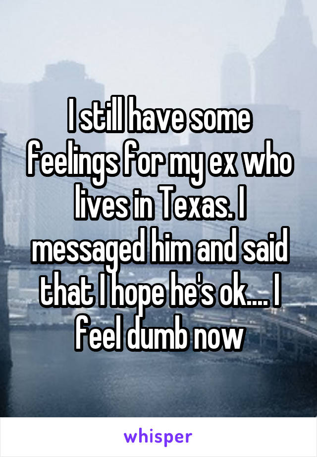 I still have some feelings for my ex who lives in Texas. I messaged him and said that I hope he's ok.... I feel dumb now