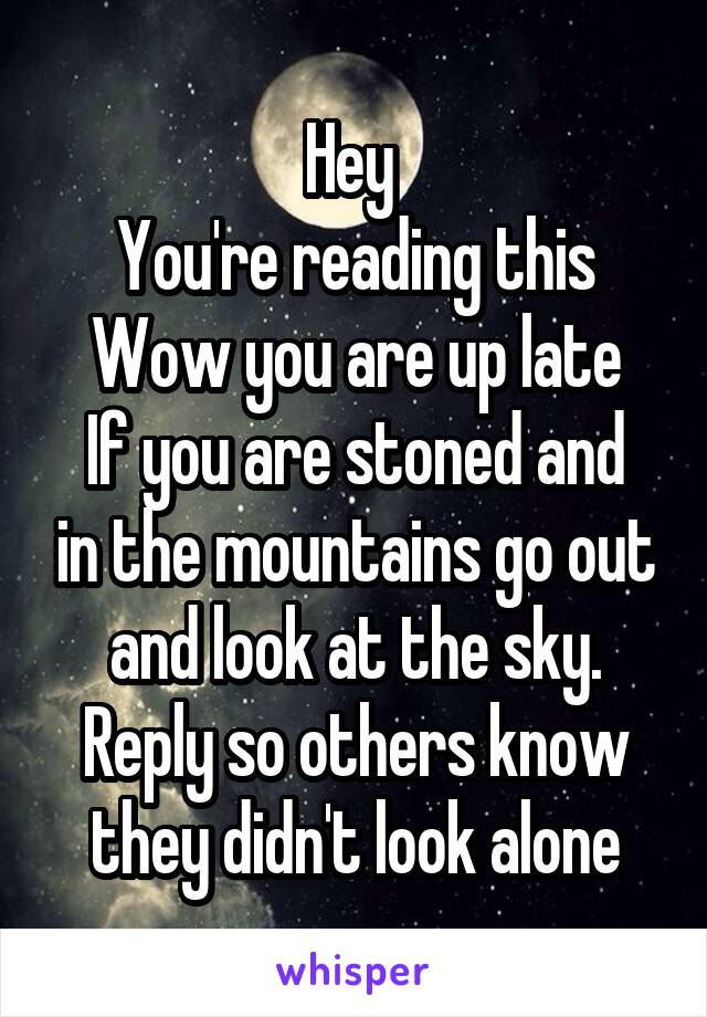 Hey 
You're reading this
Wow you are up late
If you are stoned and in the mountains go out and look at the sky. Reply so others know they didn't look alone