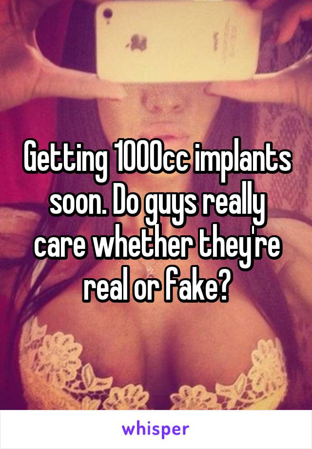 Getting 1000cc implants soon. Do guys really care whether they're real or fake?