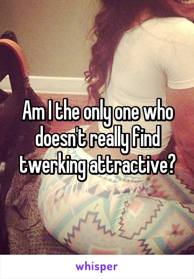 Am I the only one who doesn't really find twerking attractive?