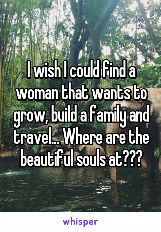 I wish I could find a woman that wants to grow, build a family and travel... Where are the beautiful souls at???