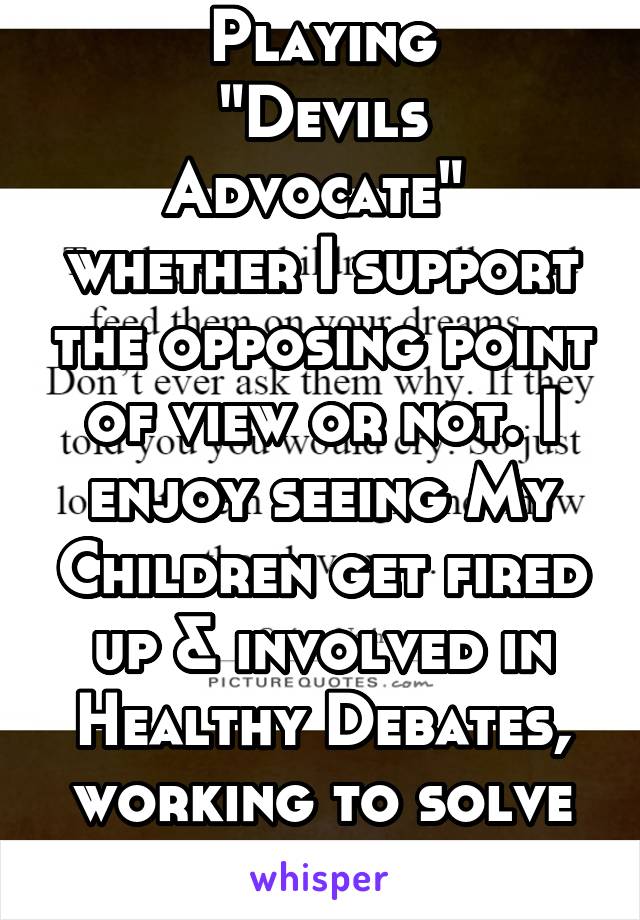 Playing
"Devils Advocate" 
whether I support the opposing point of view or not. I enjoy seeing My Children get fired up & involved in Healthy Debates, working to solve things as a team. 