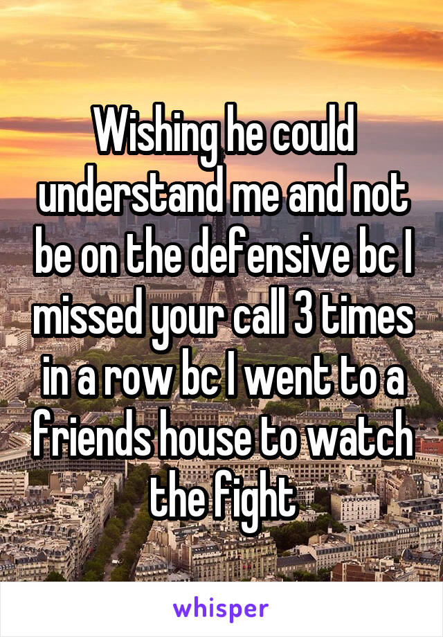 Wishing he could understand me and not be on the defensive bc I missed your call 3 times in a row bc I went to a friends house to watch the fight