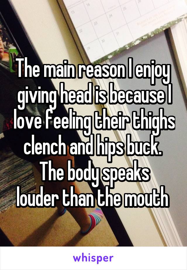 The main reason I enjoy  giving head is because I love feeling their thighs clench and hips buck. 
The body speaks louder than the mouth 