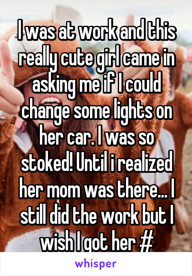 I was at work and this really cute girl came in asking me if I could change some lights on her car. I was so stoked! Until i realized her mom was there... I still did the work but I wish I got her #