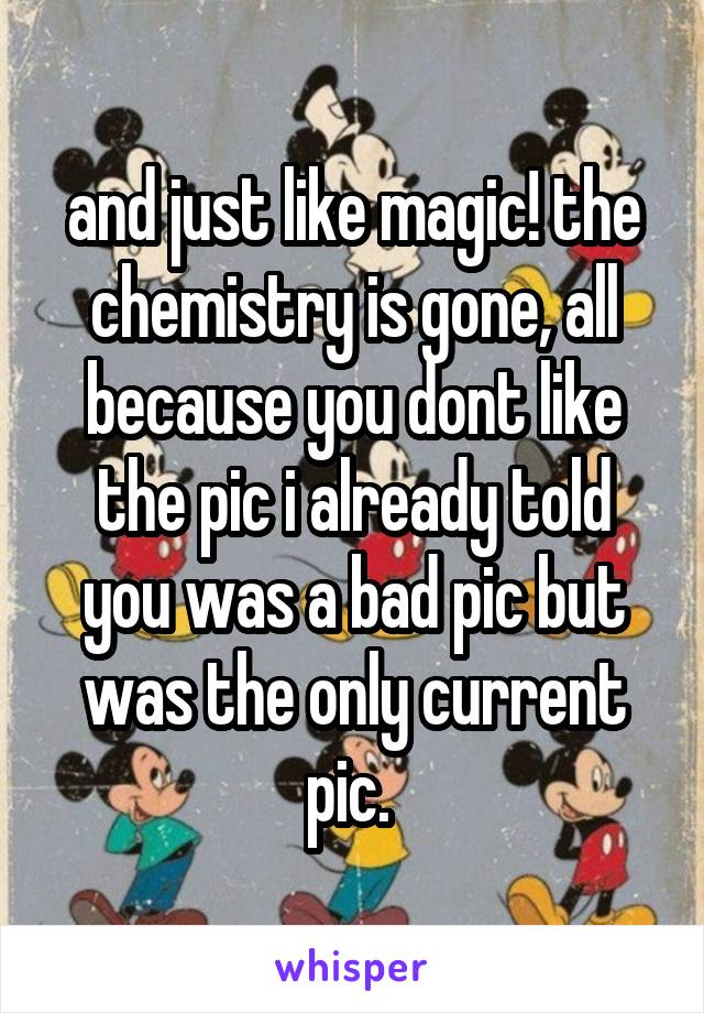 and just like magic! the chemistry is gone, all because you dont like the pic i already told you was a bad pic but was the only current pic. 