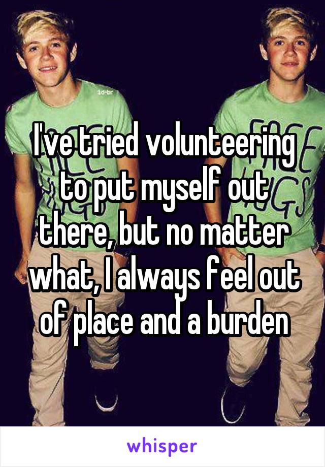 I've tried volunteering to put myself out there, but no matter what, I always feel out of place and a burden