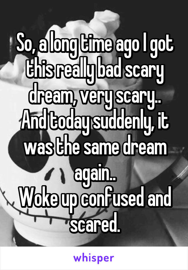 So, a long time ago I got this really bad scary dream, very scary..
And today suddenly, it was the same dream again..
Woke up confused and scared.