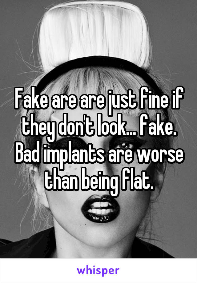 Fake are are just fine if they don't look... fake. Bad implants are worse than being flat.