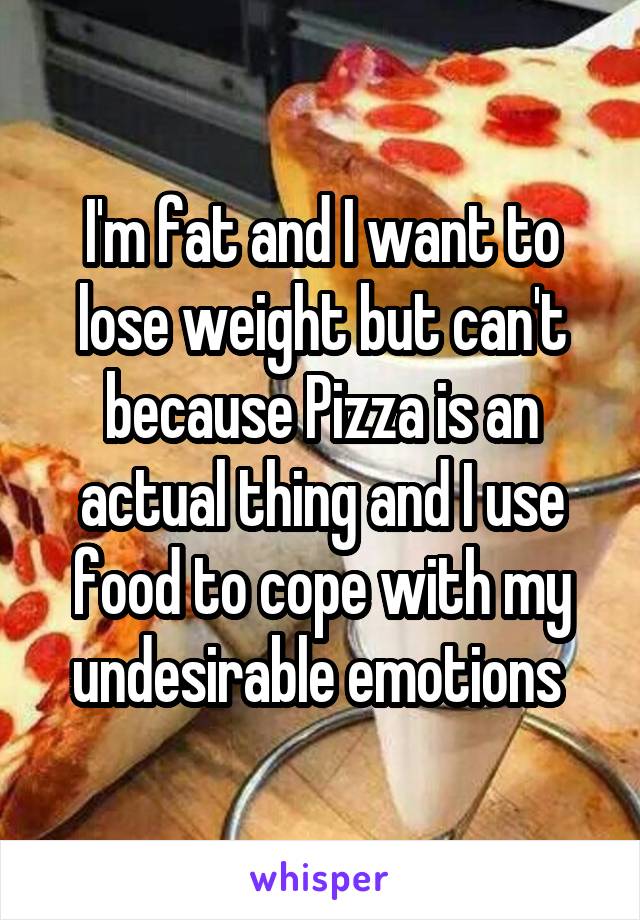 I'm fat and I want to lose weight but can't because Pizza is an actual thing and I use food to cope with my undesirable emotions 