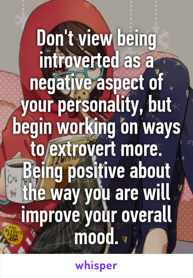 Don't view being introverted as a negative aspect of your personality, but begin working on ways to extrovert more. Being positive about the way you are will improve your overall mood.