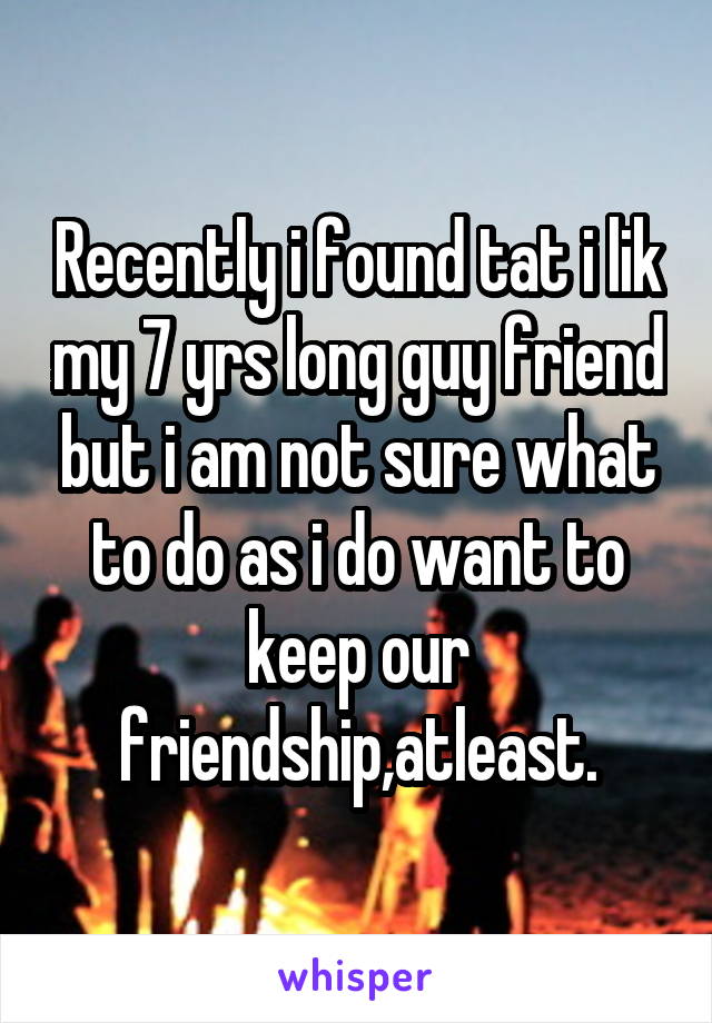 Recently i found tat i lik my 7 yrs long guy friend but i am not sure what to do as i do want to keep our friendship,atleast.