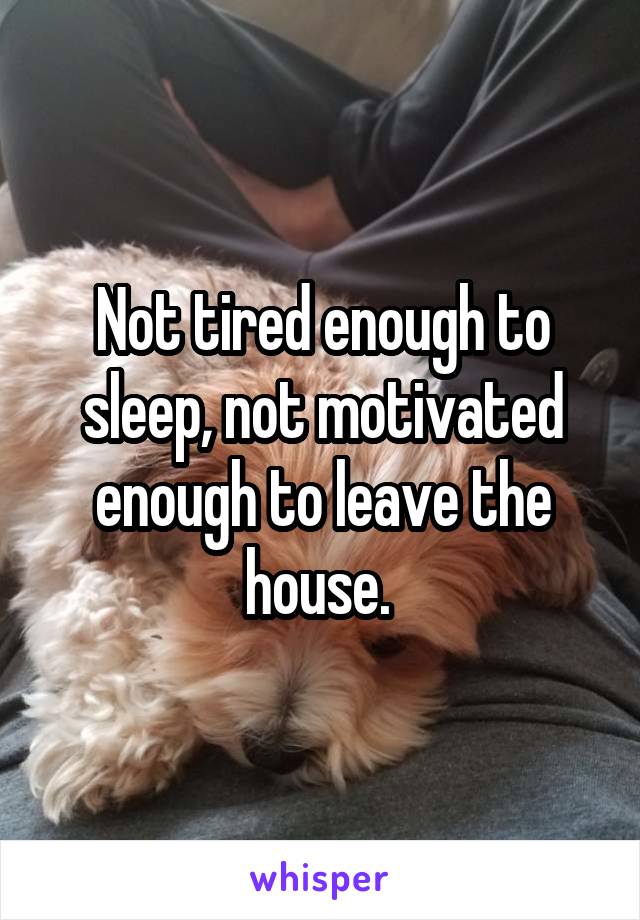 Not tired enough to sleep, not motivated enough to leave the house. 