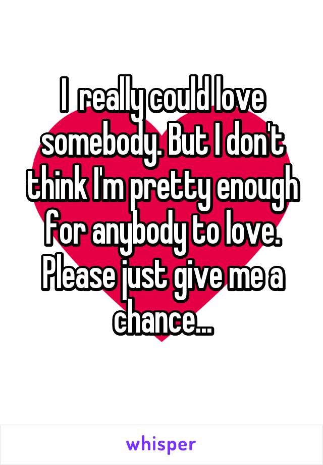 I  really could love somebody. But I don't think I'm pretty enough for anybody to love. Please just give me a chance...
