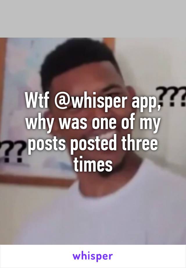 Wtf @whisper app, why was one of my posts posted three times