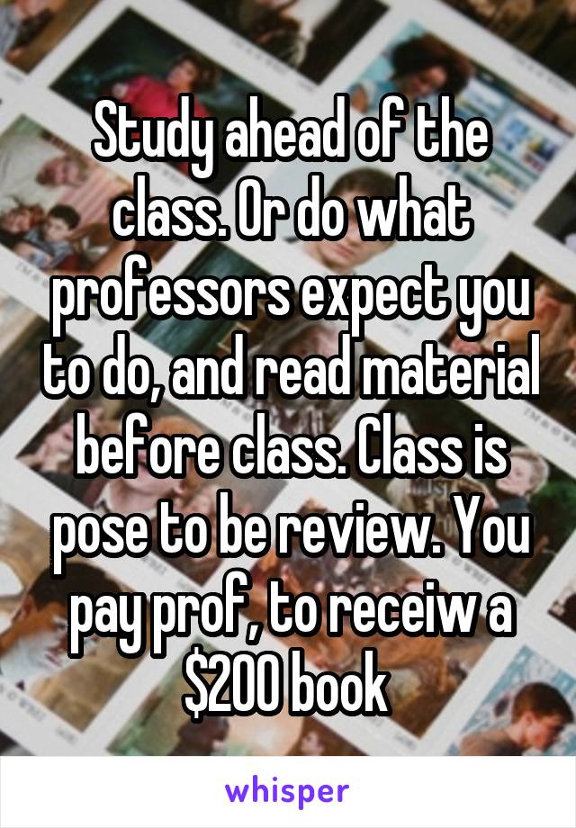 Study ahead of the class. Or do what professors expect you to do, and read material before class. Class is pose to be review. You pay prof, to receiw a $200 book 