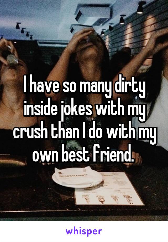 I have so many dirty inside jokes with my crush than I do with my own best friend. 