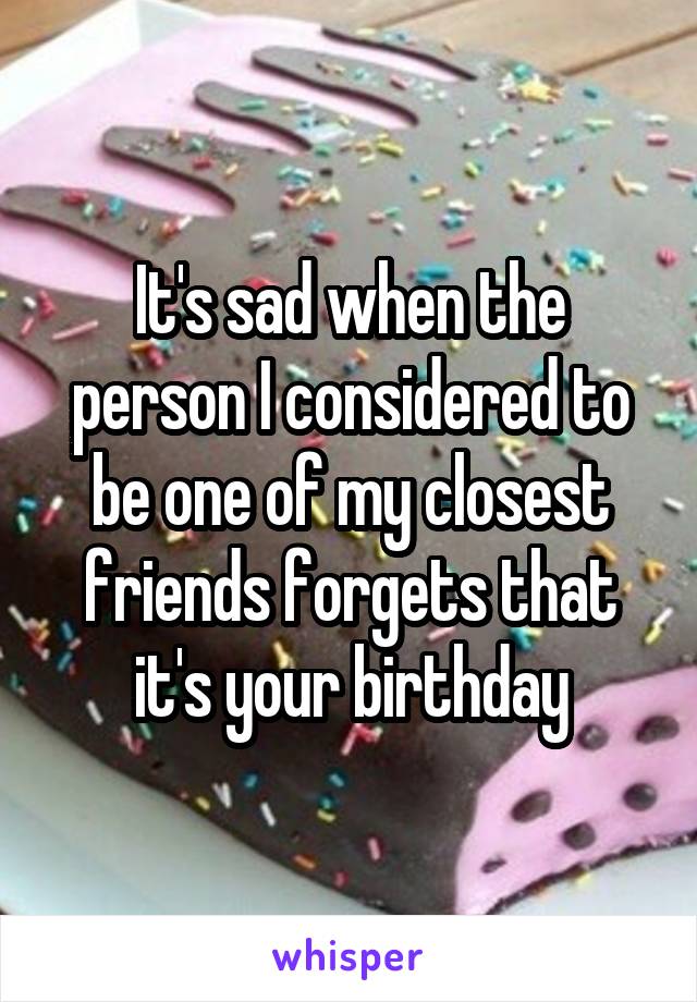 It's sad when the person I considered to be one of my closest friends forgets that it's your birthday