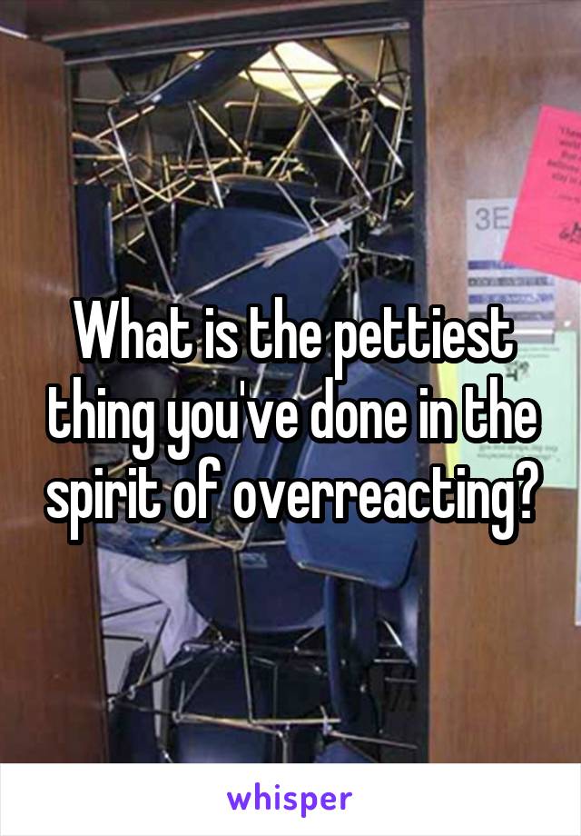 What is the pettiest thing you've done in the spirit of overreacting?