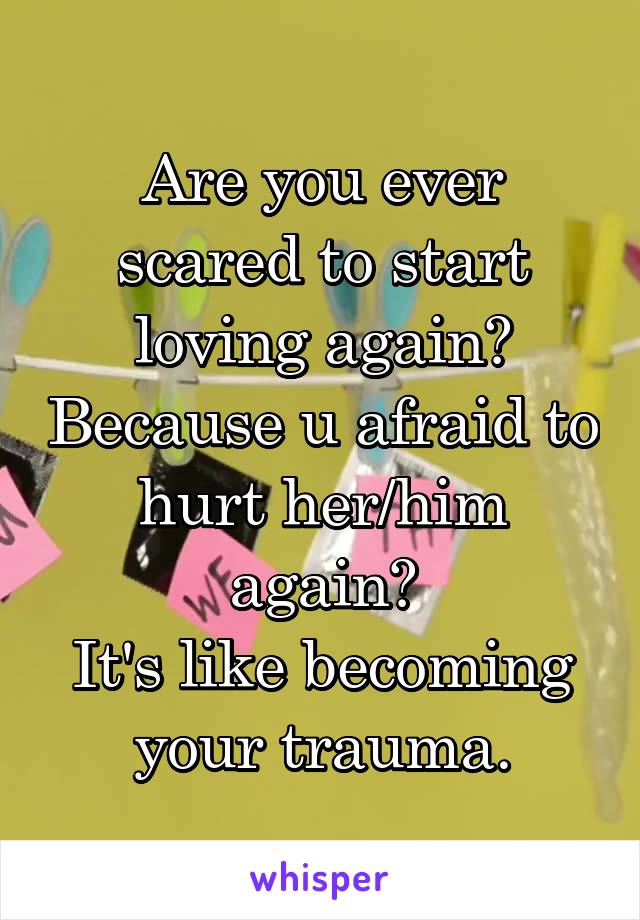 Are you ever scared to start loving again? Because u afraid to hurt her/him again?
It's like becoming your trauma.