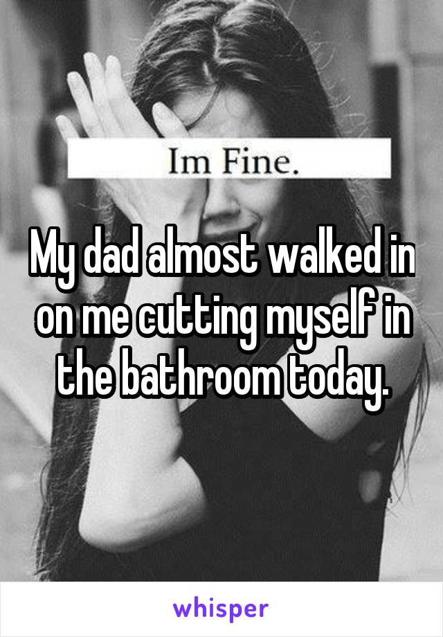 My dad almost walked in on me cutting myself in the bathroom today.