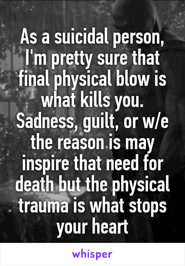 As a suicidal person, I'm pretty sure that final physical blow is what kills you. Sadness, guilt, or w/e the reason is may inspire that need for death but the physical trauma is what stops your heart