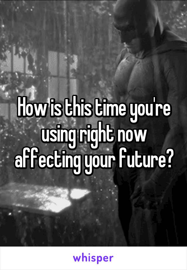 How is this time you're using right now affecting your future?