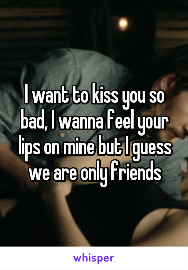 I want to kiss you so bad, I wanna feel your lips on mine but I guess we are only friends